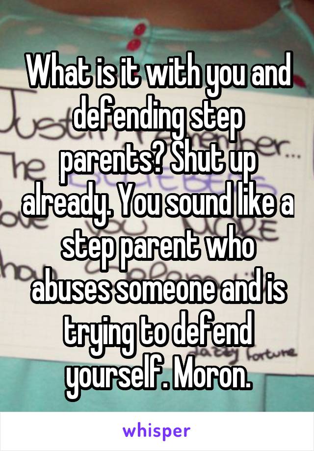 What is it with you and defending step parents? Shut up already. You sound like a step parent who abuses someone and is trying to defend yourself. Moron.