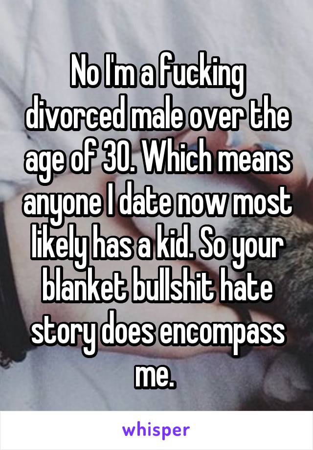 No I'm a fucking divorced male over the age of 30. Which means anyone I date now most likely has a kid. So your blanket bullshit hate story does encompass me. 