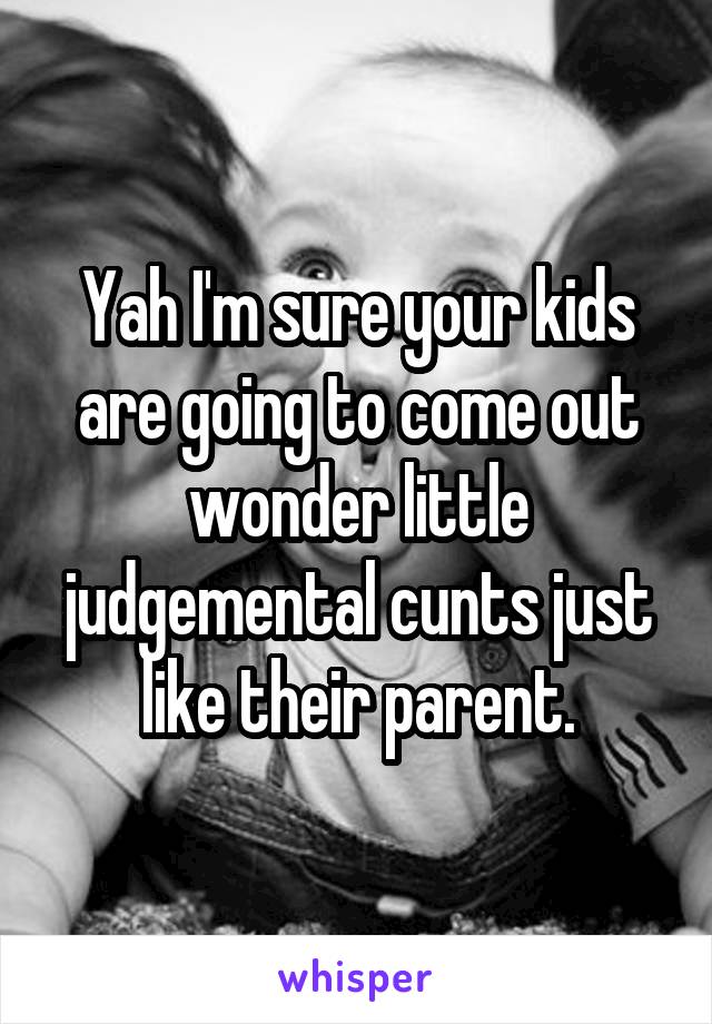 Yah I'm sure your kids are going to come out wonder little judgemental cunts just like their parent.