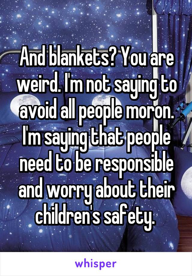 And blankets? You are weird. I'm not saying to avoid all people moron. I'm saying that people need to be responsible and worry about their children's safety. 