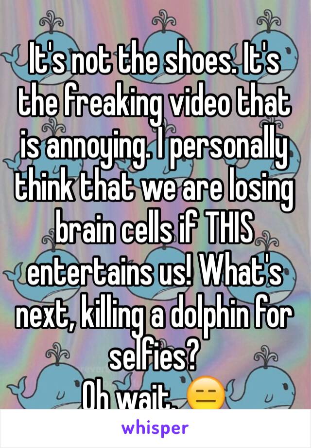 It's not the shoes. It's the freaking video that is annoying. I personally think that we are losing brain cells if THIS entertains us! What's next, killing a dolphin for selfies?
Oh wait. 😑