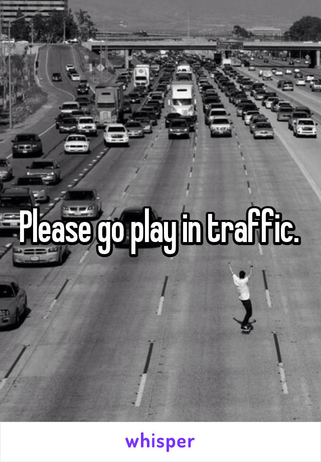 Please go play in traffic. 