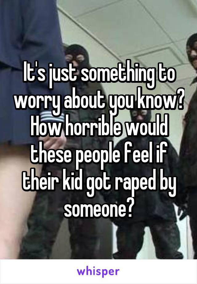 It's just something to worry about you know? How horrible would these people feel if their kid got raped by someone?