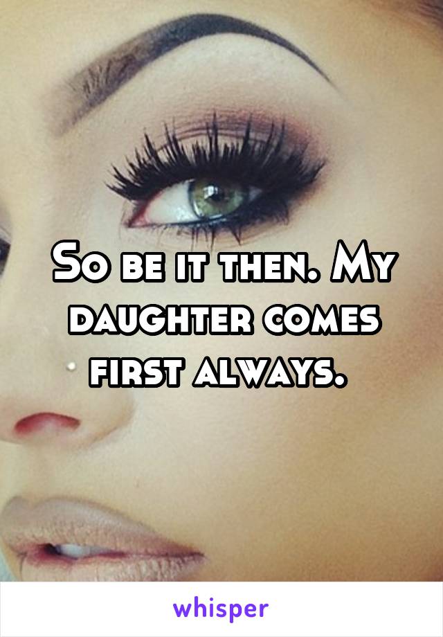 So be it then. My daughter comes first always. 