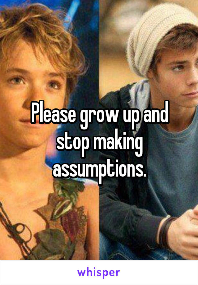 Please grow up and stop making assumptions.