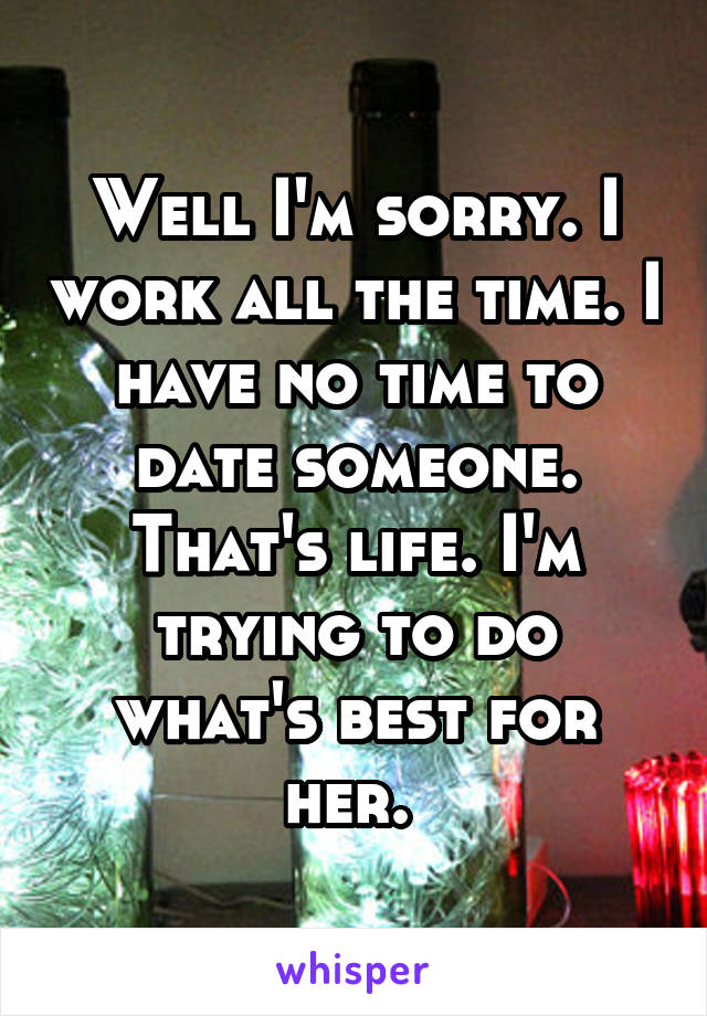 Well I'm sorry. I work all the time. I have no time to date someone. That's life. I'm trying to do what's best for her. 
