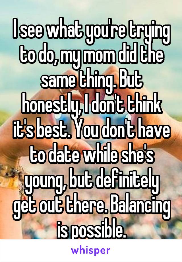 I see what you're trying to do, my mom did the same thing. But honestly, I don't think it's best. You don't have to date while she's young, but definitely get out there. Balancing is possible.