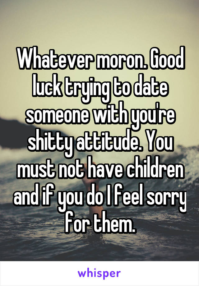 Whatever moron. Good luck trying to date someone with you're shitty attitude. You must not have children and if you do I feel sorry for them.