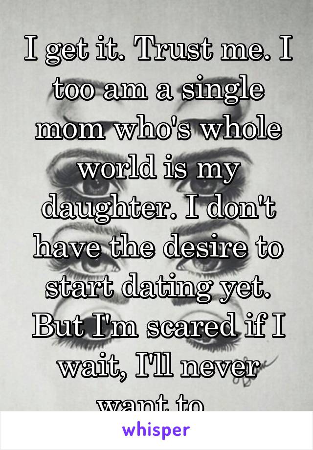 I get it. Trust me. I too am a single mom who's whole world is my daughter. I don't have the desire to start dating yet. But I'm scared if I wait, I'll never want to. 