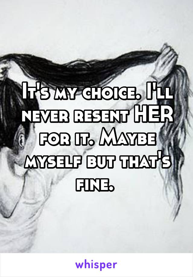 It's my choice. I'll never resent HER for it. Maybe myself but that's fine. 