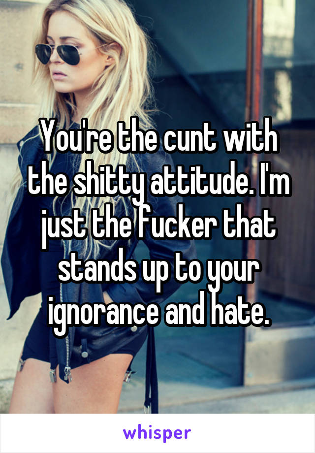 You're the cunt with the shitty attitude. I'm just the fucker that stands up to your ignorance and hate.