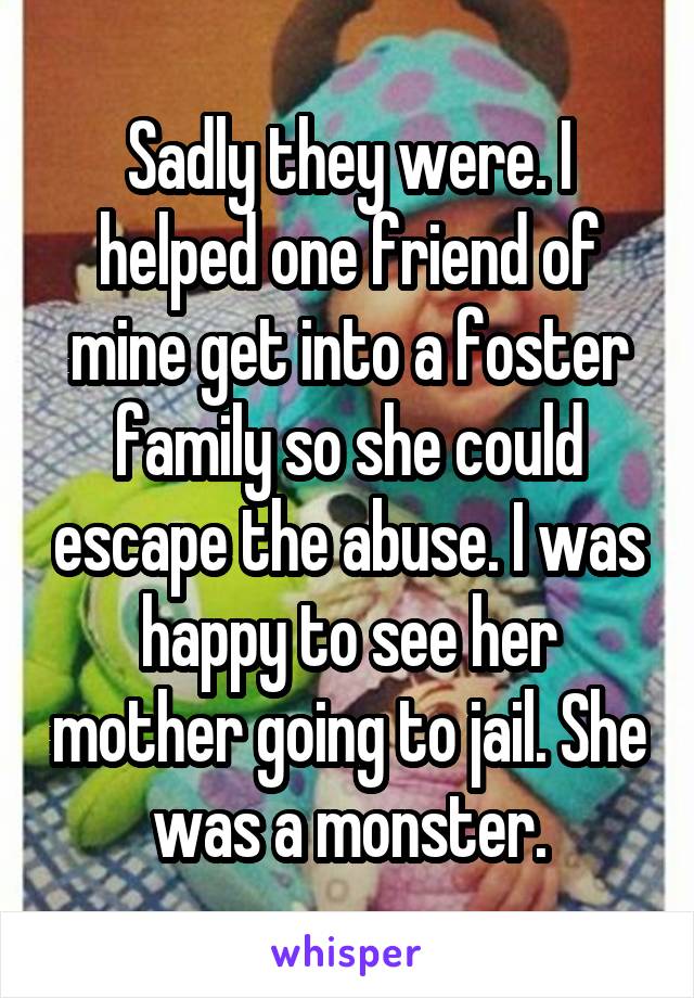 Sadly they were. I helped one friend of mine get into a foster family so she could escape the abuse. I was happy to see her mother going to jail. She was a monster.