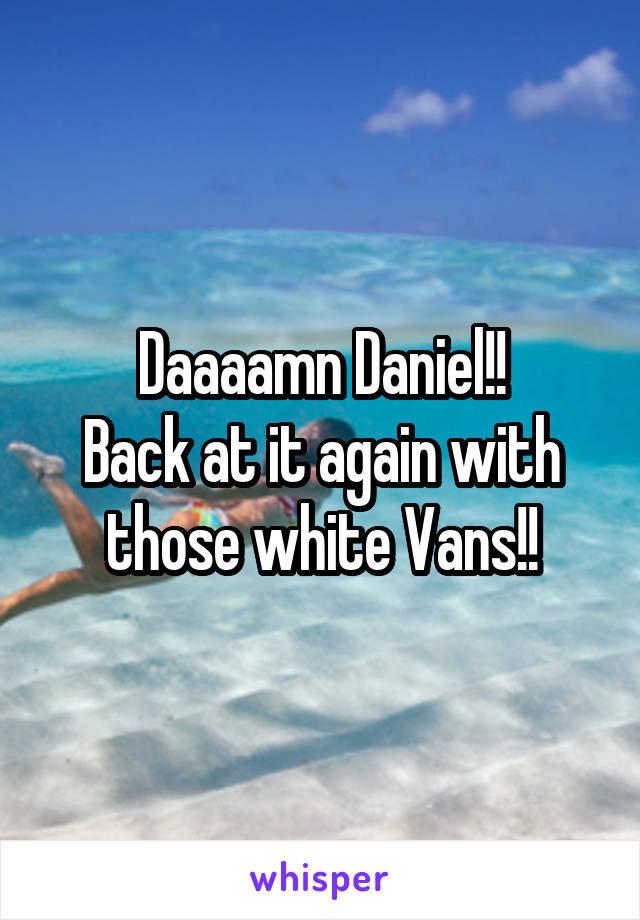 Daaaamn Daniel!!
Back at it again with those white Vans!!