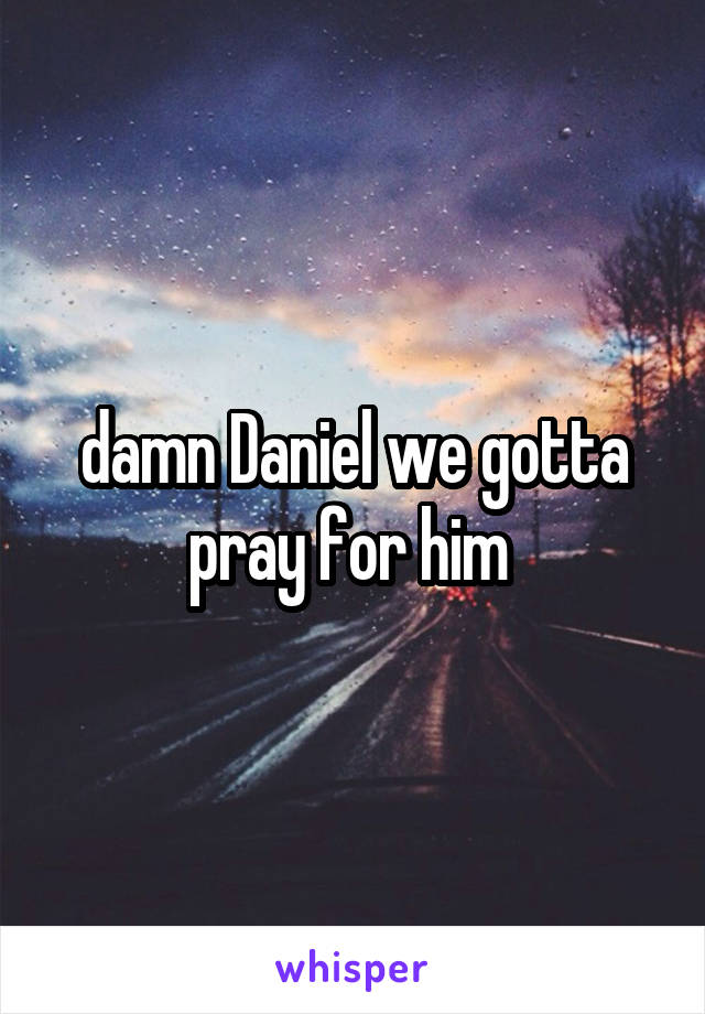 damn Daniel we gotta pray for him 