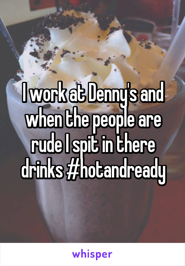 I work at Denny's and when the people are rude I spit in there drinks #hotandready