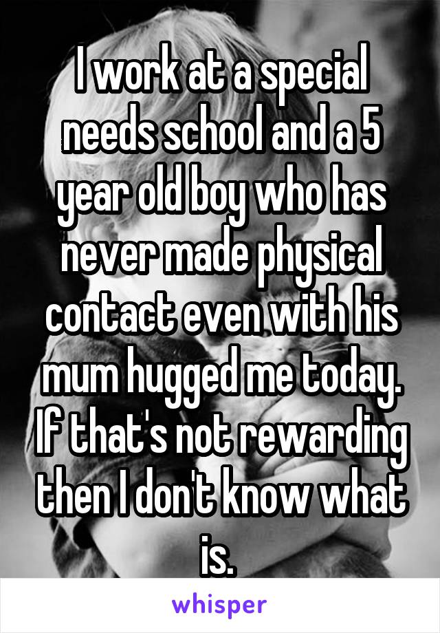 I work at a special needs school and a 5 year old boy who has never made physical contact even with his mum hugged me today. If that's not rewarding then I don't know what is. 
