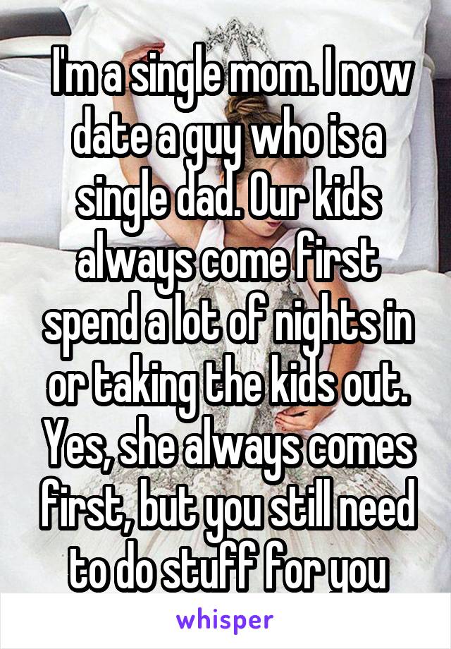  I'm a single mom. I now date a guy who is a single dad. Our kids always come first spend a lot of nights in or taking the kids out. Yes, she always comes first, but you still need to do stuff for you