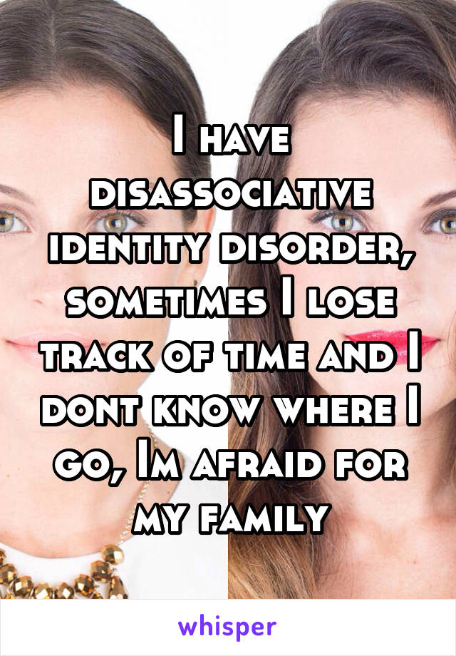 I have disassociative identity disorder, sometimes I lose track of time and I dont know where I go, Im afraid for my family