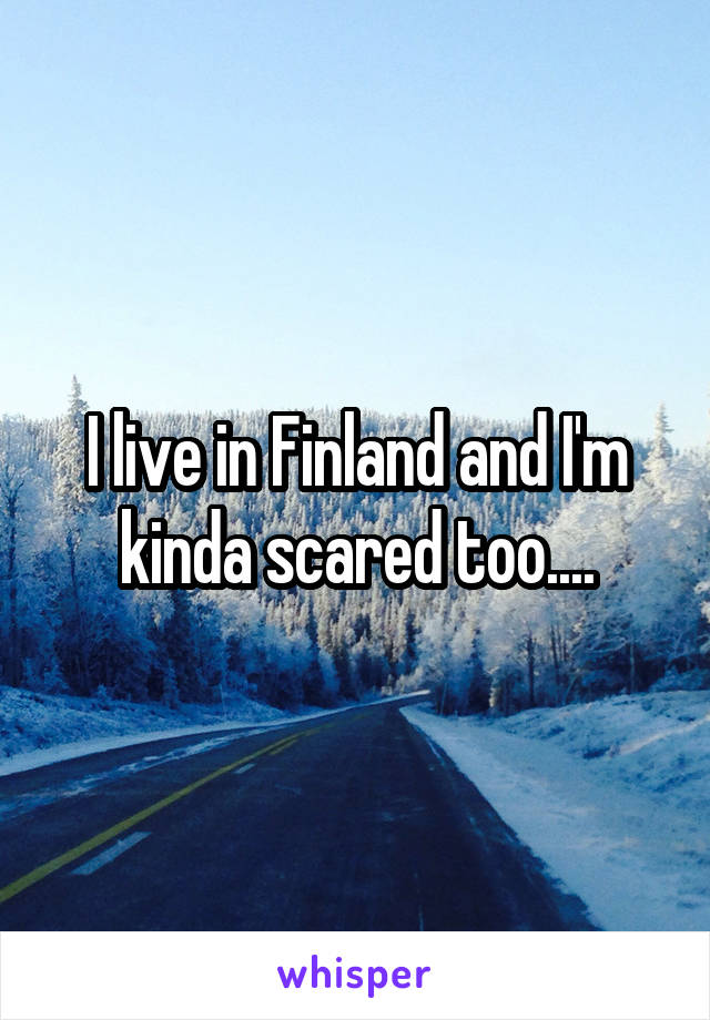 I live in Finland and I'm kinda scared too....