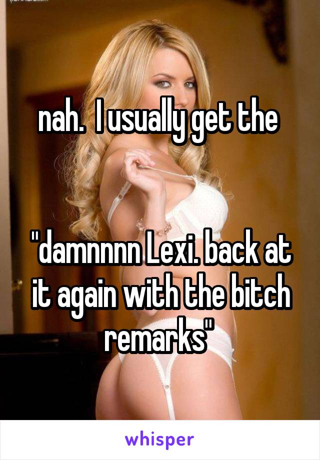 nah.  I usually get the 


"damnnnn Lexi. back at it again with the bitch remarks" 