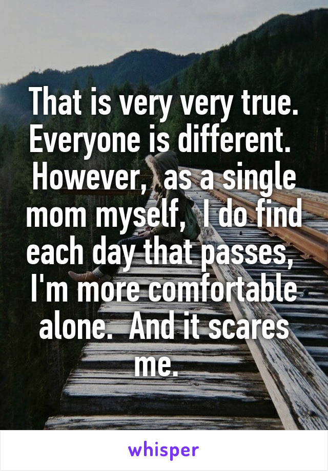 That is very very true. Everyone is different.  However,  as a single mom myself,  I do find each day that passes,  I'm more comfortable alone.  And it scares me.  