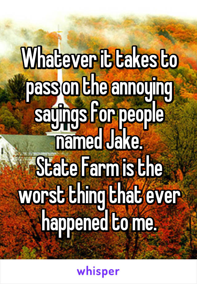 Whatever it takes to pass on the annoying sayings for people named Jake.
State Farm is the worst thing that ever happened to me.