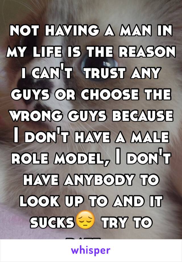 not having a man in my life is the reason i can't  trust any guys or choose the wrong guys because I don't have a male role model, I don't have anybody to look up to and it sucks😔 try to date...