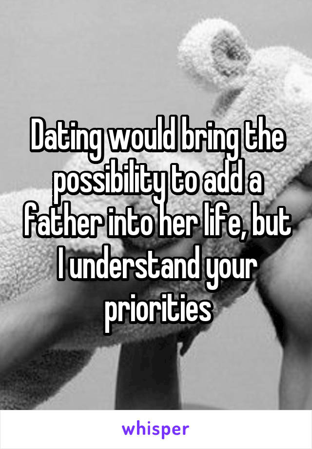 Dating would bring the possibility to add a father into her life, but I understand your priorities