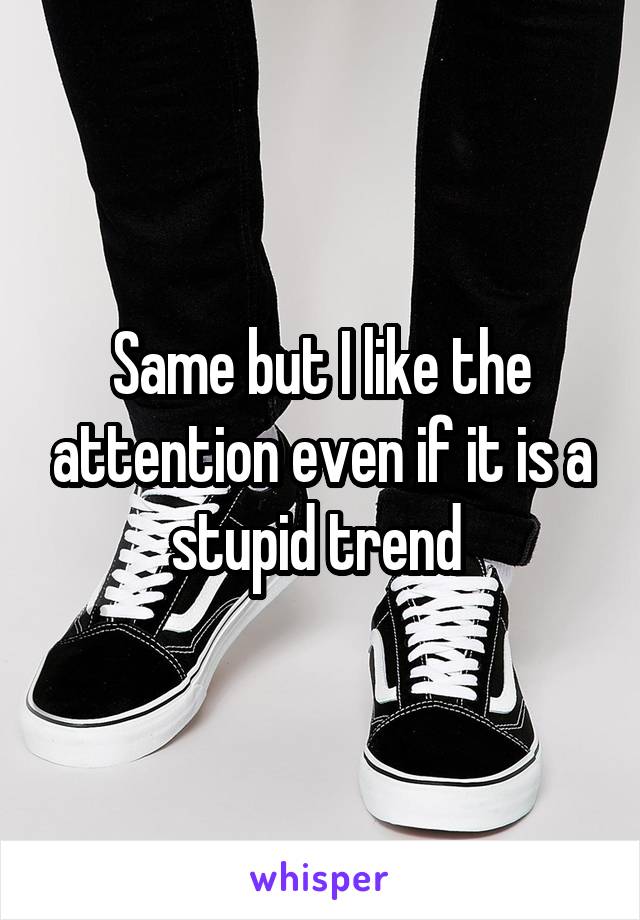 Same but I like the attention even if it is a stupid trend 