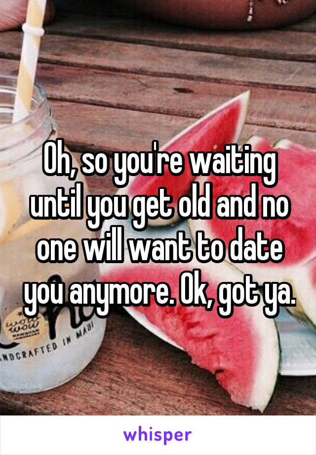 Oh, so you're waiting until you get old and no one will want to date you anymore. Ok, got ya.