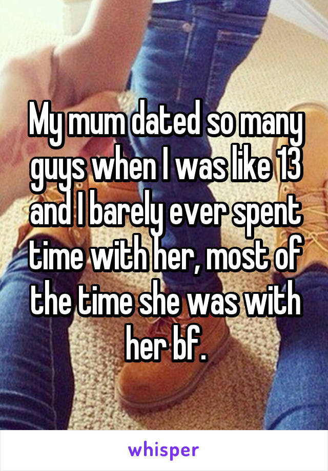 My mum dated so many guys when I was like 13 and I barely ever spent time with her, most of the time she was with her bf.