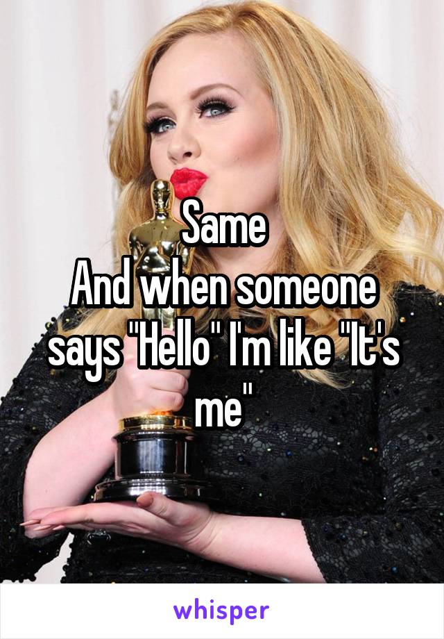 Same
And when someone says "Hello" I'm like "It's me"