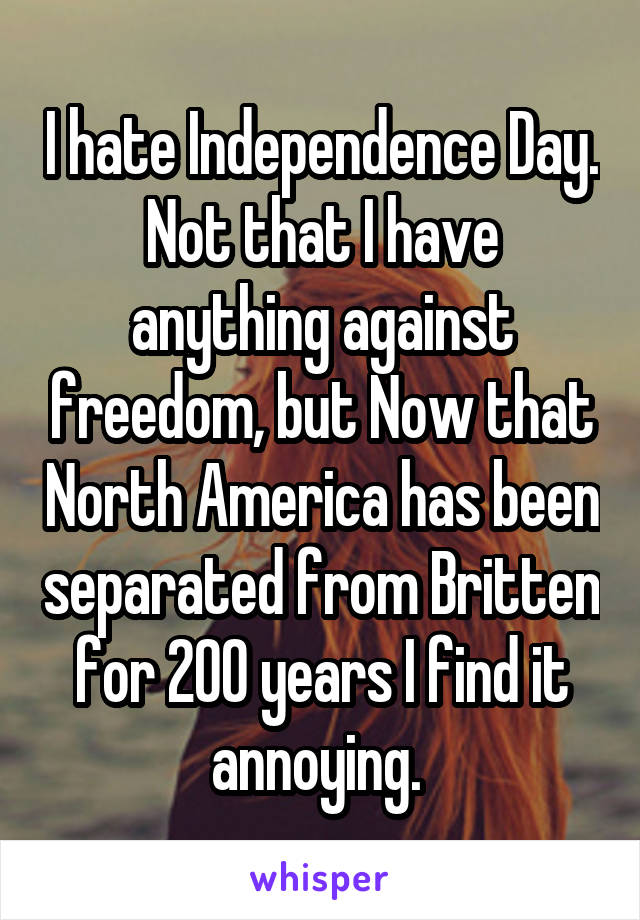 I hate Independence Day. Not that I have anything against freedom, but Now that North America has been separated from Britten for 200 years I find it annoying. 