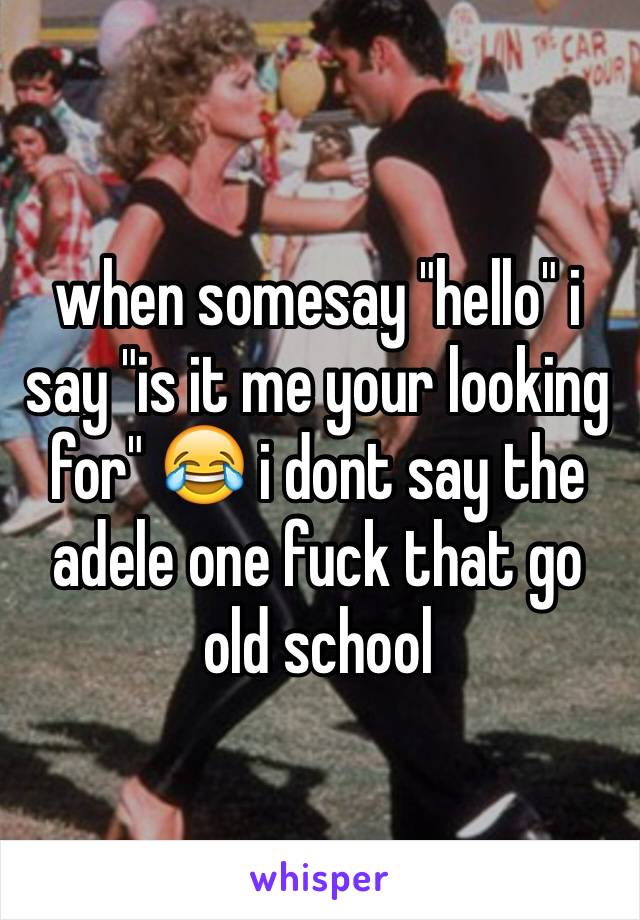 when somesay "hello" i say "is it me your looking for" 😂 i dont say the adele one fuck that go old school