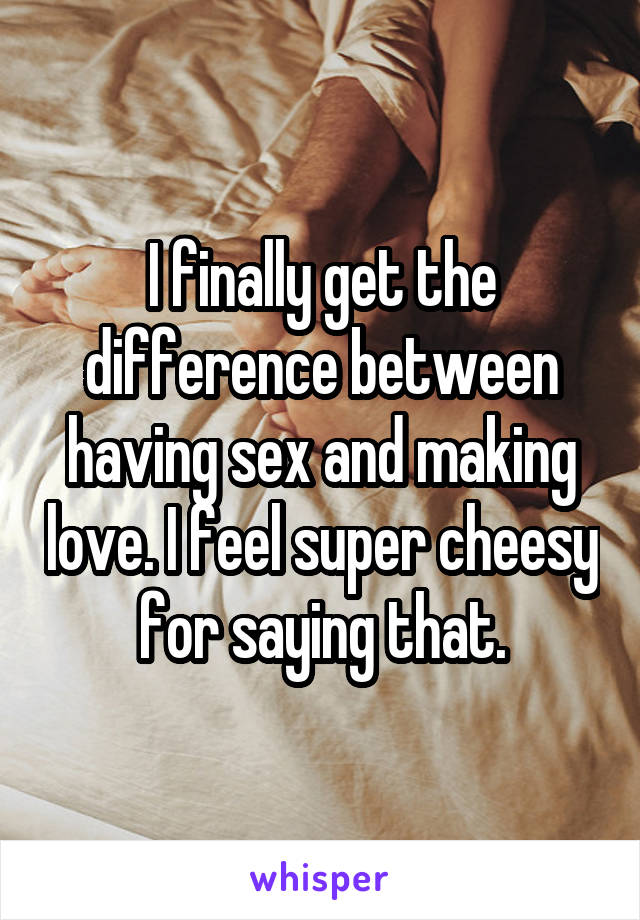 I finally get the difference between having sex and making love. I feel super cheesy for saying that.
