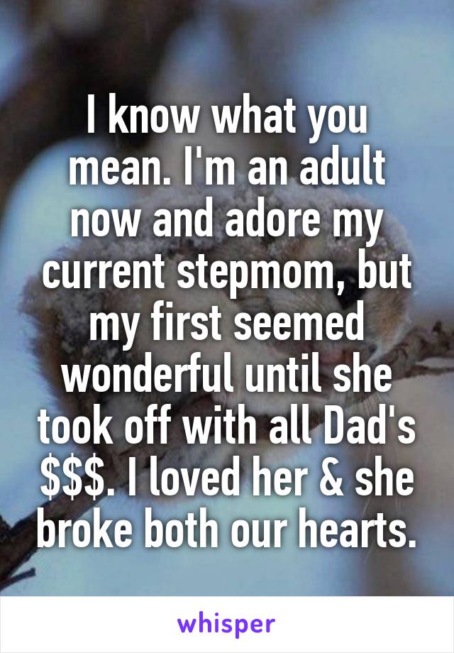 I know what you mean. I'm an adult now and adore my current stepmom, but my first seemed wonderful until she took off with all Dad's $$$. I loved her & she broke both our hearts.