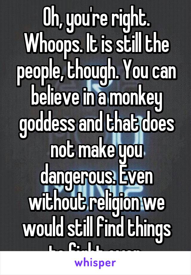 Oh, you're right. Whoops. It is still the people, though. You can believe in a monkey goddess and that does not make you dangerous. Even without religion we would still find things to fight over.