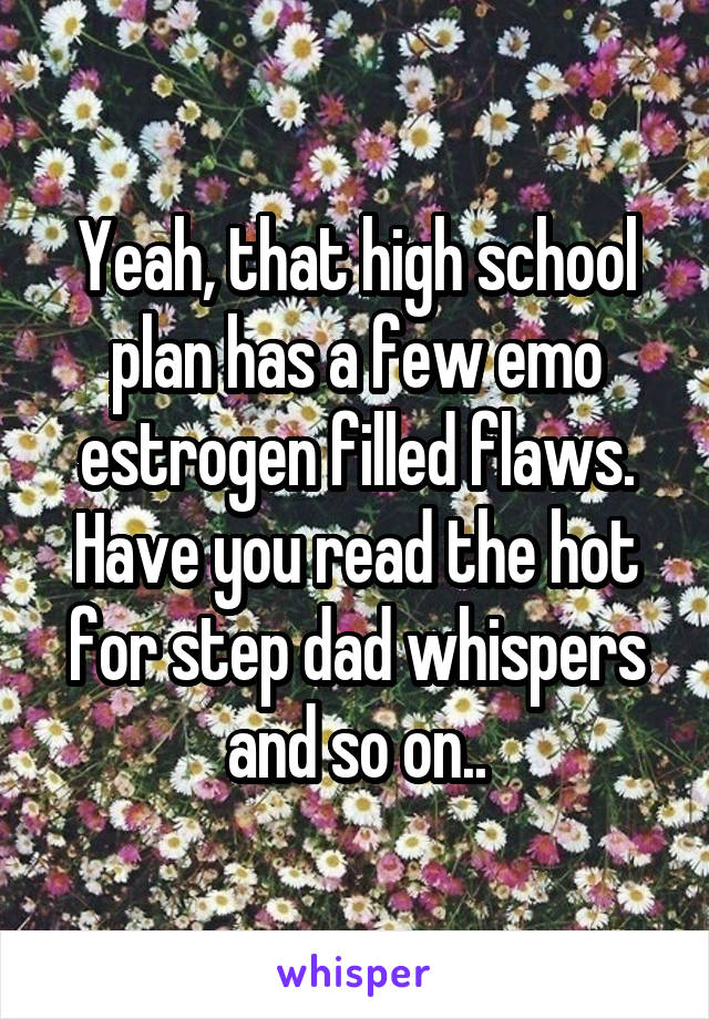 Yeah, that high school plan has a few emo estrogen filled flaws.
Have you read the hot for step dad whispers and so on..
