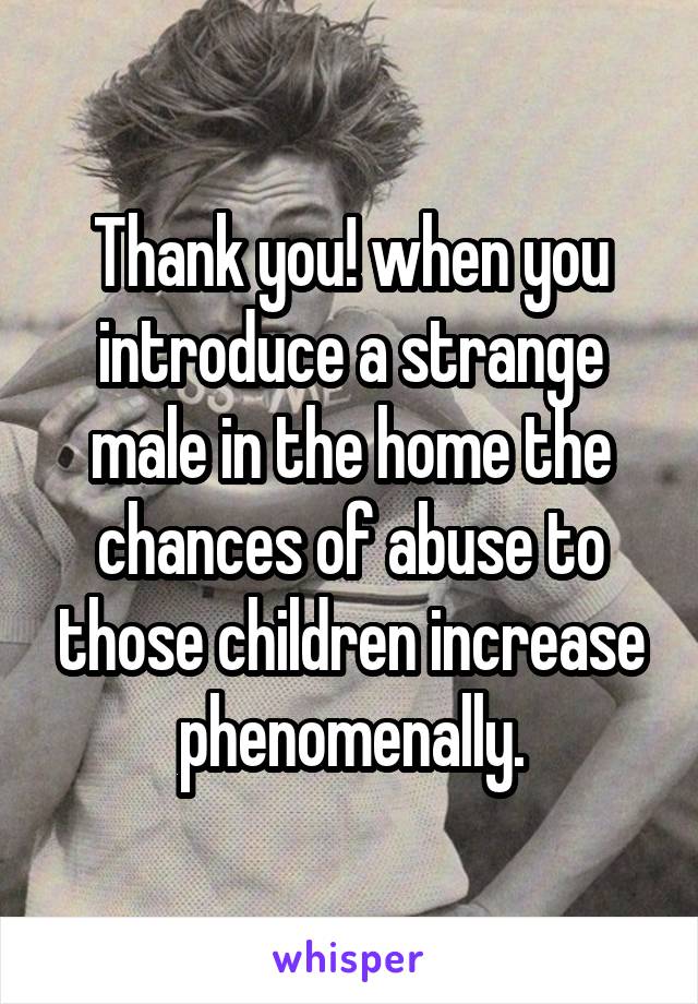 Thank you! when you introduce a strange male in the home the chances of abuse to those children increase phenomenally.