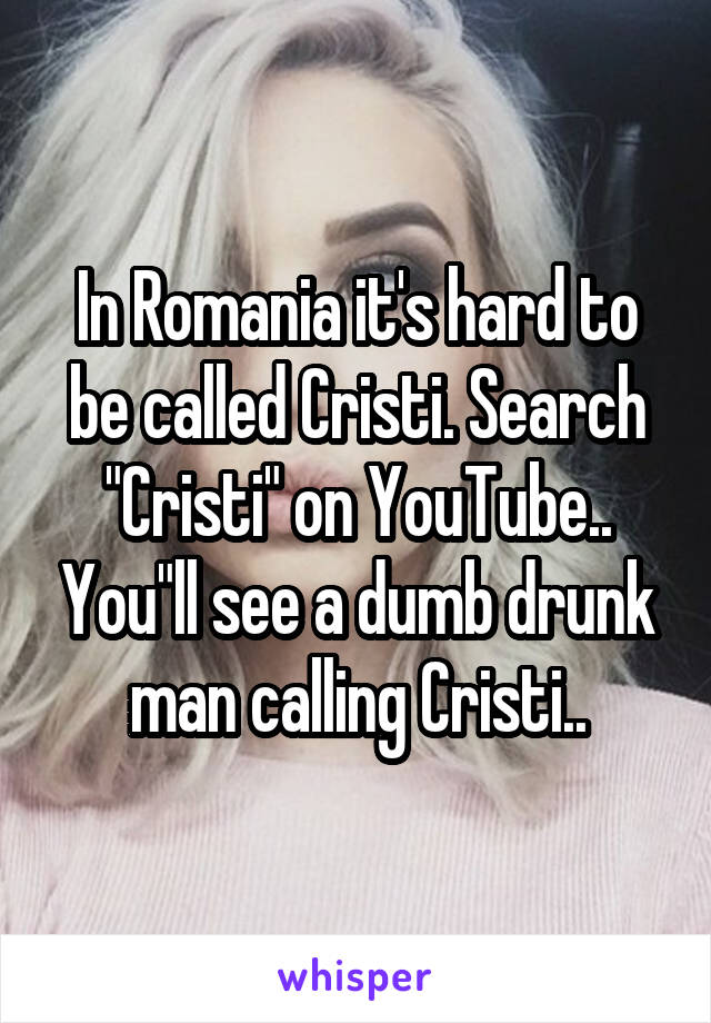In Romania it's hard to be called Cristi. Search "Cristi" on YouTube.. You"ll see a dumb drunk man calling Cristi..