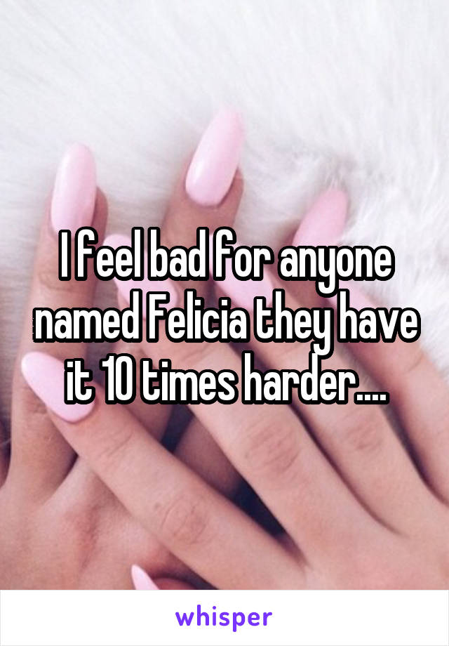 I feel bad for anyone named Felicia they have it 10 times harder....