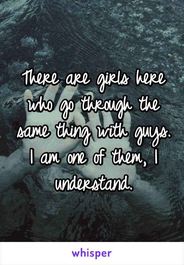 There are girls here who go through the same thing with guys. I am one of them, I understand.