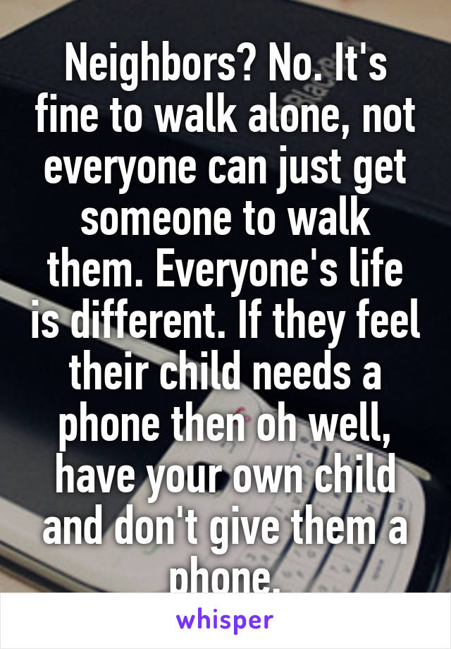 Neighbors? No. It's fine to walk alone, not everyone can just get someone to walk them. Everyone's life is different. If they feel their child needs a phone then oh well, have your own child and don't give them a phone.