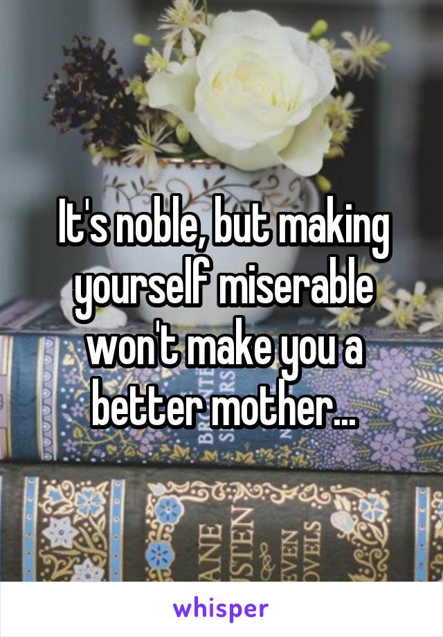 It's noble, but making yourself miserable won't make you a better mother...