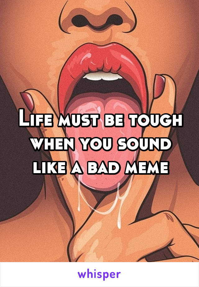 Life must be tough when you sound like a bad meme