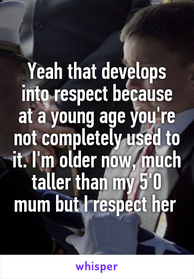 Yeah that develops into respect because at a young age you're not completely used to it. I'm older now, much taller than my 5'0 mum but I respect her 