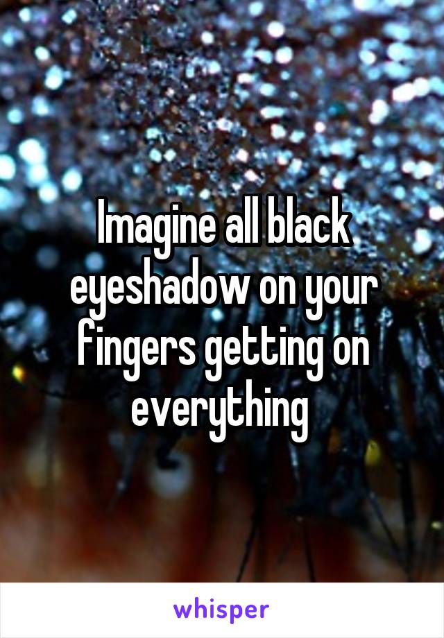 Imagine all black eyeshadow on your fingers getting on everything 