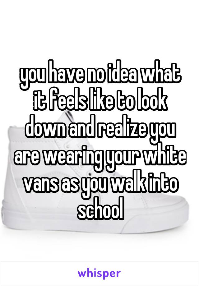 you have no idea what it feels like to look down and realize you are wearing your white vans as you walk into school