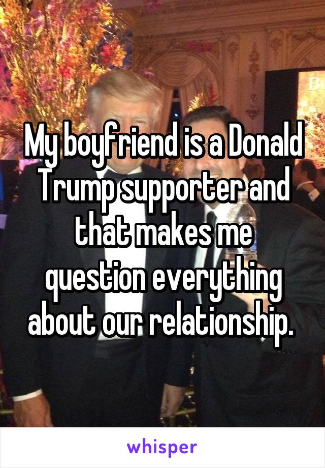 My boyfriend is a Donald Trump supporter and that makes me question everything about our relationship. 