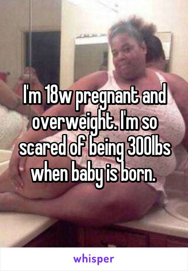 I'm 18w pregnant and overweight. I'm so scared of being 300lbs when baby is born. 